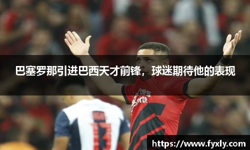 巴塞罗那引进巴西天才前锋，球迷期待他的表现