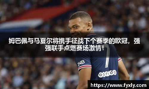 姆巴佩与马夏尔将携手征战下个赛季的欧冠，强强联手点燃赛场激情！