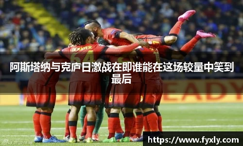 阿斯塔纳与克庐日激战在即谁能在这场较量中笑到最后