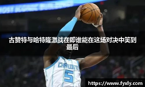 古赞特与哈特隆激战在即谁能在这场对决中笑到最后