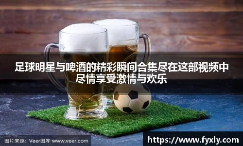 足球明星与啤酒的精彩瞬间合集尽在这部视频中尽情享受激情与欢乐