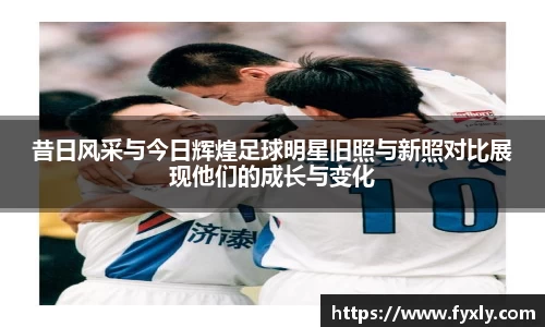 昔日风采与今日辉煌足球明星旧照与新照对比展现他们的成长与变化