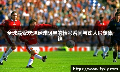全球最受欢迎足球明星的精彩瞬间与动人形象集锦