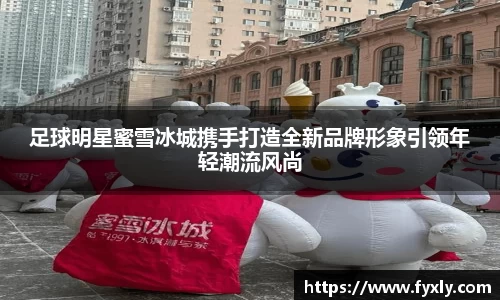足球明星蜜雪冰城携手打造全新品牌形象引领年轻潮流风尚